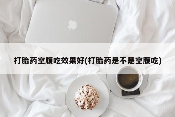 大月份流产药联系方式打胎药空腹吃效果好(打胎药是不是空腹吃)