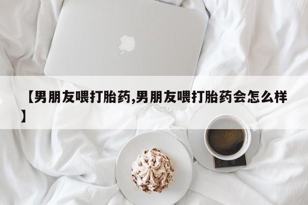 大月份流产药联系方式【男朋友喂打胎药,男朋友喂打胎药会怎么样】