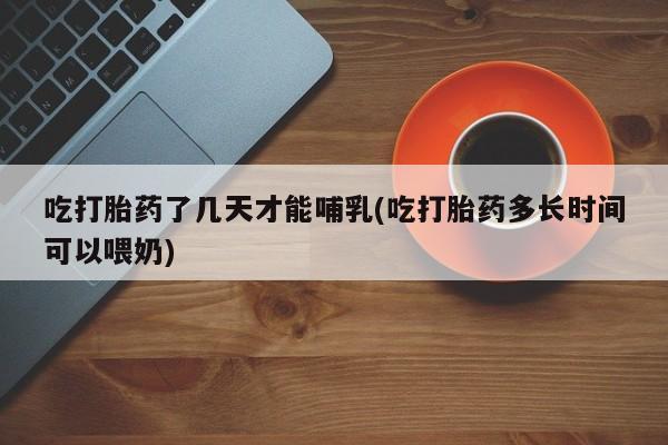 大月份流产药联系方式吃打胎药了几天才能哺乳(吃打胎药多长时间可以喂奶)