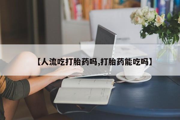 大月份流产药联系方式【人流吃打胎药吗,打胎药能吃吗】