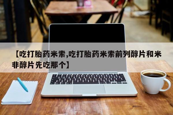 大月份流产药联系方式【吃打胎药米索,吃打胎药米索前列醇片和米非醇片先吃那个】