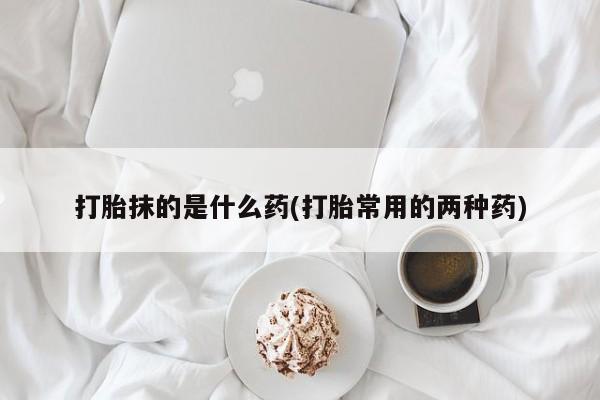 大月份流产药联系方式打胎抹的是什么药(打胎常用的两种药)