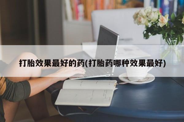 大月份流产药联系方式打胎效果最好的药(打胎药哪种效果最好)