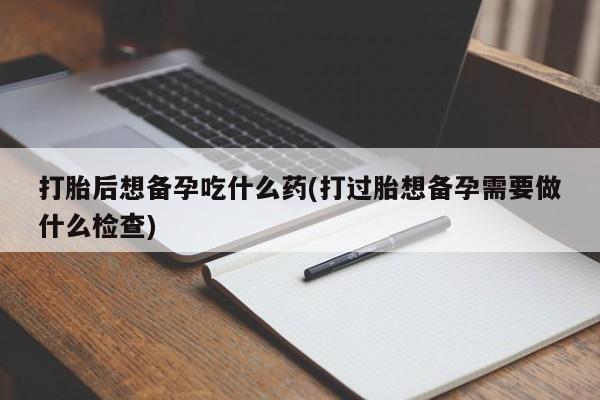 大月份流产药联系方式打胎后想备孕吃什么药(打过胎想备孕需要做什么检查)