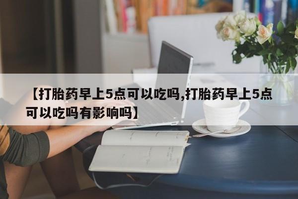 大月份流产药联系方式【打胎药早上5点可以吃吗,打胎药早上5点可以吃吗有影响吗】