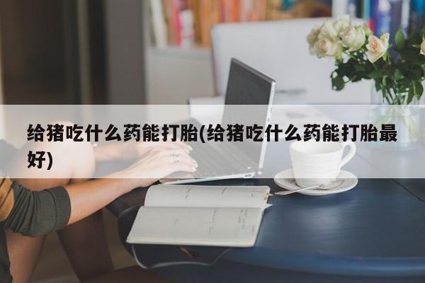 大月份流产药联系方式给猪吃什么药能打胎(给猪吃什么药能打胎最好)