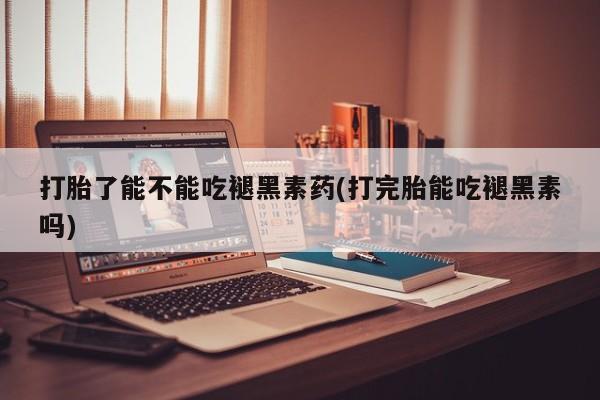大月份流产药联系方式打胎了能不能吃褪黑素药(打完胎能吃褪黑素吗)