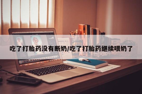 大月份流产药联系方式吃了打胎药没有断奶/吃了打胎药继续喂奶了