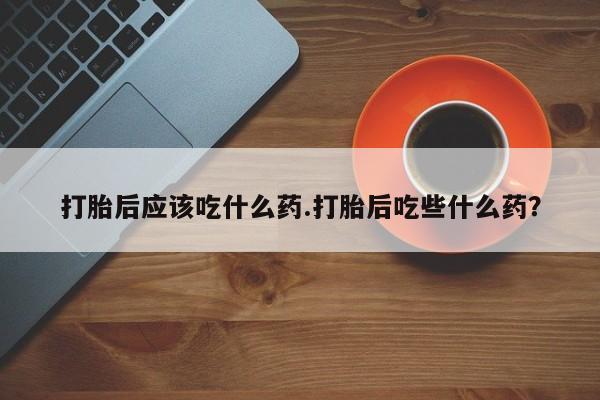 大月份流产药联系方式打胎后应该吃什么药.打胎后吃些什么药？