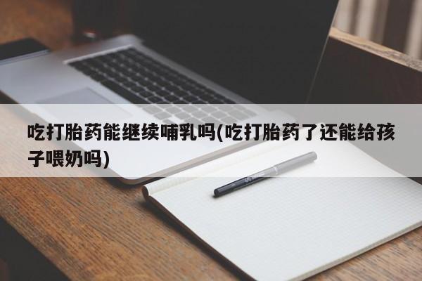 大月份流产药联系方式吃打胎药能继续哺乳吗(吃打胎药了还能给孩子喂奶吗)