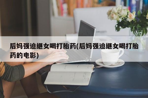 大月份流产药联系方式后妈强迫继女喝打胎药(后妈强迫继女喝打胎药的电影)