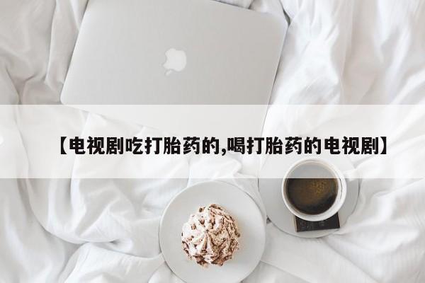 大月份流产药联系方式【电视剧吃打胎药的,喝打胎药的电视剧】