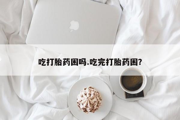 大月份流产药联系方式吃打胎药困吗.吃完打胎药困？