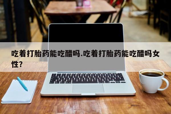大月份流产药联系方式吃着打胎药能吃醋吗.吃着打胎药能吃醋吗女性?