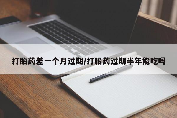 大月份流产药联系方式打胎药差一个月过期/打胎药过期半年能吃吗