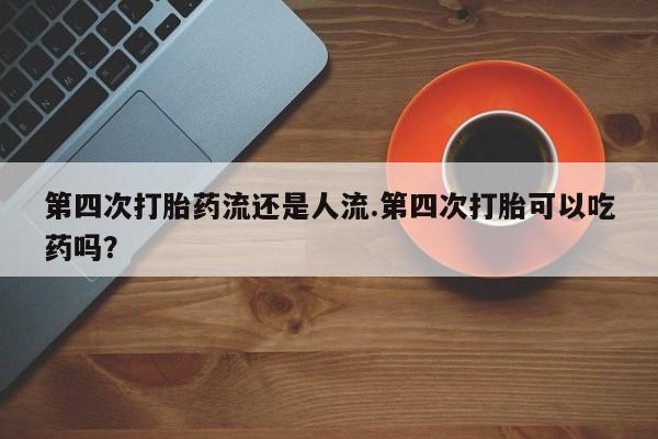 大月份流产药联系方式第四次打胎药流还是人流.第四次打胎可以吃药吗？