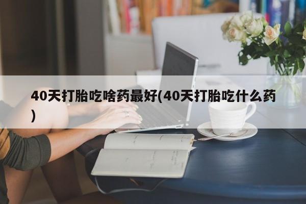 大月份流产药联系方式40天打胎吃啥药最好(40天打胎吃什么药)