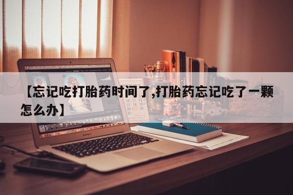 大月份流产药联系方式【忘记吃打胎药时间了,打胎药忘记吃了一颗怎么办】