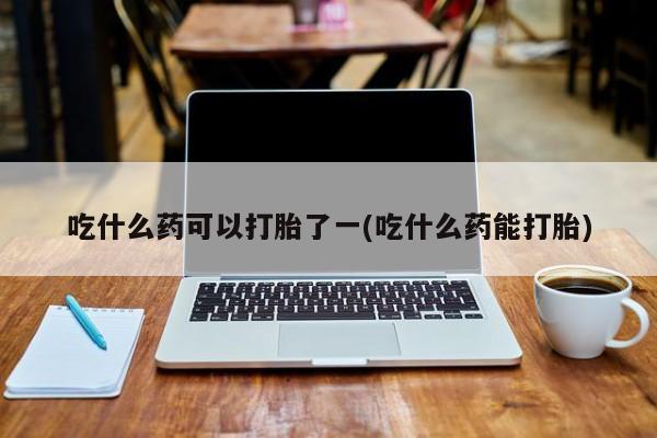 大月份流产药联系方式吃什么药可以打胎了一(吃什么药能打胎)