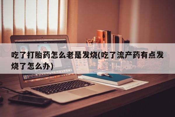 大月份流产药联系方式吃了打胎药怎么老是发烧(吃了流产药有点发烧了怎么办)