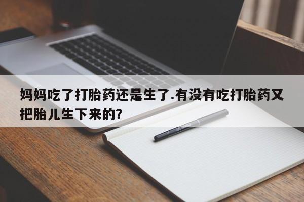 大月份流产药联系方式妈妈吃了打胎药还是生了.有没有吃打胎药又把胎儿生下来的？