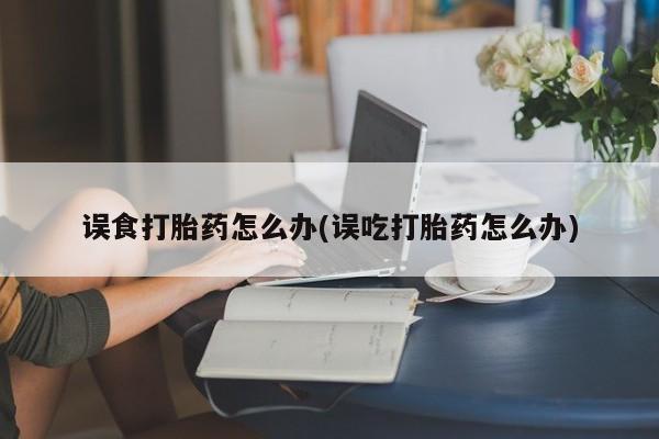 大月份流产药联系方式误食打胎药怎么办(误吃打胎药怎么办)
