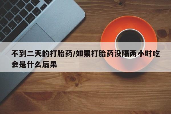 大月份流产药联系方式不到二天的打胎药/如果打胎药没隔两小时吃会是什么后果