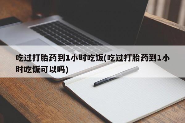 大月份流产药联系方式吃过打胎药到1小时吃饭(吃过打胎药到1小时吃饭可以吗)