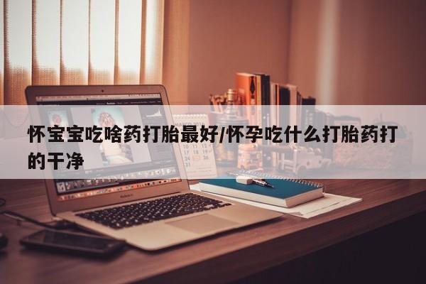 大月份流产药联系方式怀宝宝吃啥药打胎最好/怀孕吃什么打胎药打的干净