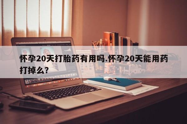 大月份流产药联系方式怀孕20天打胎药有用吗.怀孕20天能用药打掉么?
