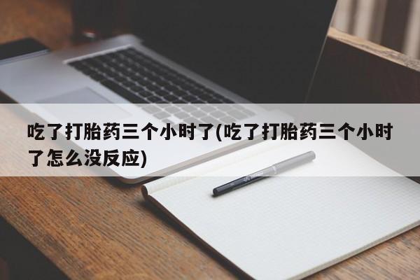 大月份流产药联系方式吃了打胎药三个小时了(吃了打胎药三个小时了怎么没反应)