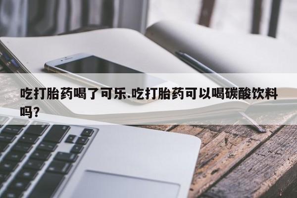 大月份流产药联系方式吃打胎药喝了可乐.吃打胎药可以喝碳酸饮料吗?