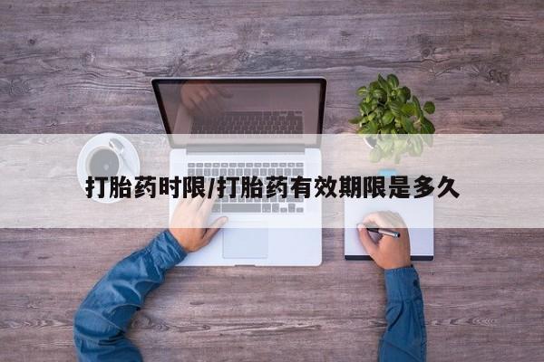 大月份流产药联系方式打胎药时限/打胎药有效期限是多久
