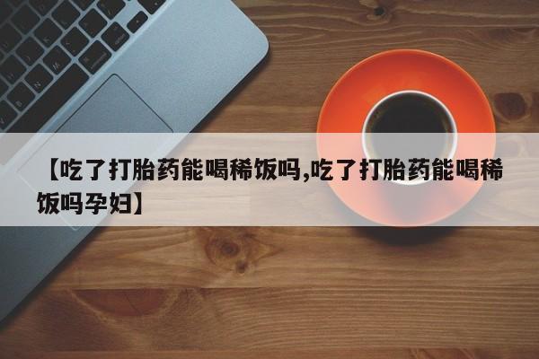 大月份流产药联系方式【吃了打胎药能喝稀饭吗,吃了打胎药能喝稀饭吗孕妇】