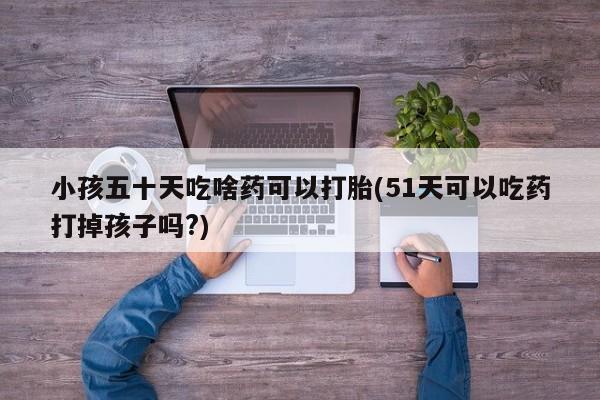 大月份流产药联系方式小孩五十天吃啥药可以打胎(51天可以吃药打掉孩子吗?)