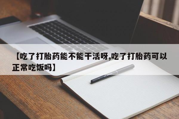 大月份流产药联系方式【吃了打胎药能不能干活呀,吃了打胎药可以正常吃饭吗】