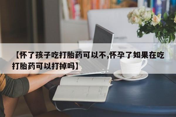 大月份流产药联系方式【怀了孩子吃打胎药可以不,怀孕了如果在吃打胎药可以打掉吗】