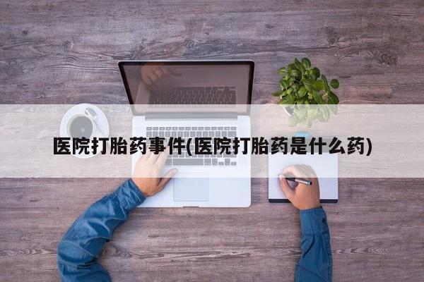大月份流产药联系方式医院打胎药事件(医院打胎药是什么药)