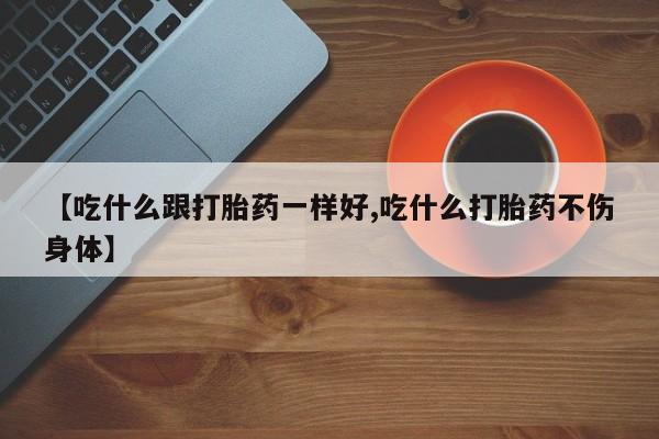 大月份流产药联系方式【吃什么跟打胎药一样好,吃什么打胎药不伤身体】