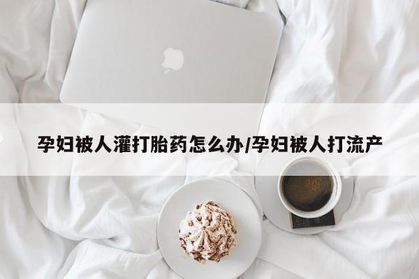 大月份流产药联系方式孕妇被人灌打胎药怎么办/孕妇被人打流产