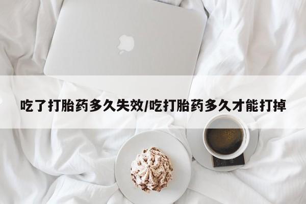 大月份流产药联系方式吃了打胎药多久失效/吃打胎药多久才能打掉