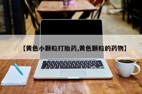 大月份流产药联系方式【黄色小颗粒打胎药,黄色颗粒的药物】