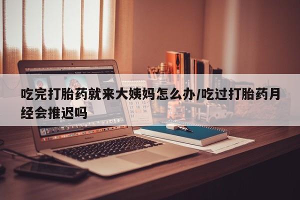 大月份流产药联系方式吃完打胎药就来大姨妈怎么办/吃过打胎药月经会推迟吗