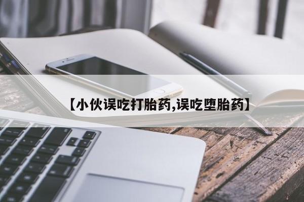 大月份流产药联系方式【小伙误吃打胎药,误吃堕胎药】