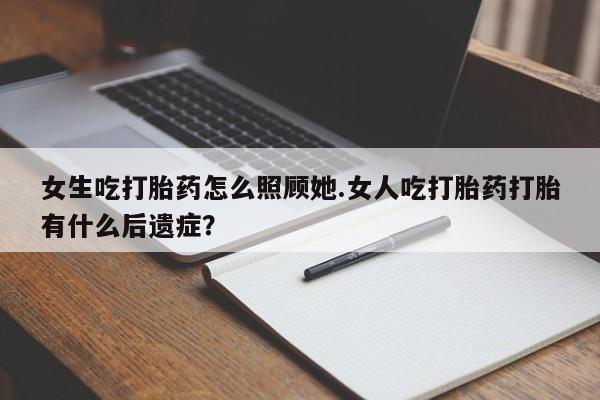 大月份流产药联系方式女生吃打胎药怎么照顾她.女人吃打胎药打胎有什么后遗症？