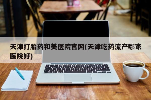 大月份流产药联系方式天津打胎药和美医院官网(天津吃药流产哪家医院好)