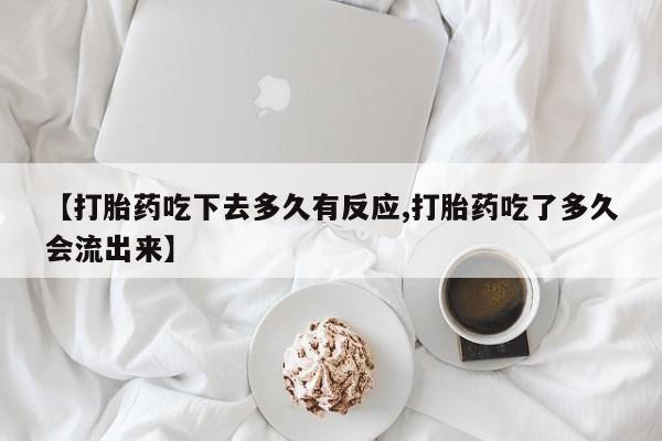 大月份流产药联系方式【打胎药吃下去多久有反应,打胎药吃了多久会流出来】