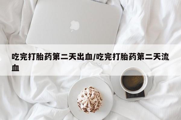 大月份流产药联系方式吃完打胎药第二天出血/吃完打胎药第二天流血