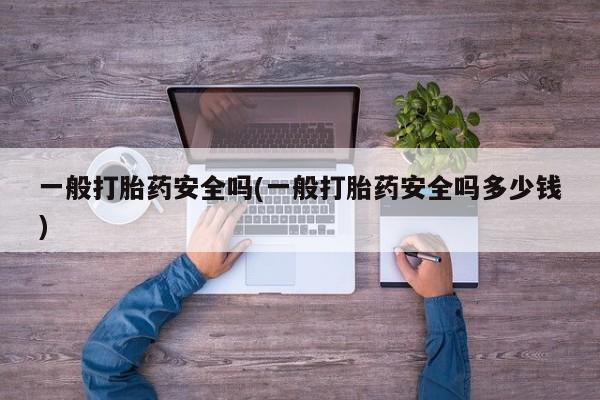 大月份流产药联系方式一般打胎药安全吗(一般打胎药安全吗多少钱)