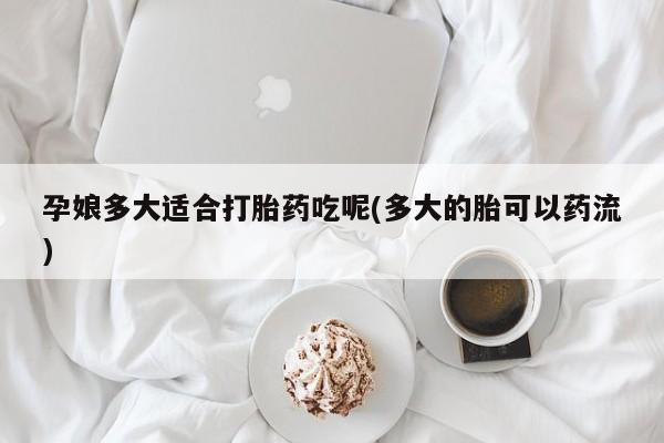 大月份流产药联系方式孕娘多大适合打胎药吃呢(多大的胎可以药流)